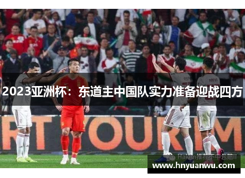 2023亚洲杯:东道主中国队实力准备迎战四方 2023亚洲杯:东道主中国队实力准备迎战四方