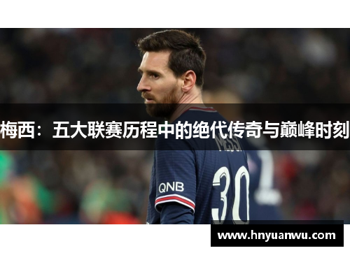 梅西:五大联赛历程中的绝代传奇与巅峰时刻 梅西:五大联赛历程中的绝代传奇与巅峰时刻
