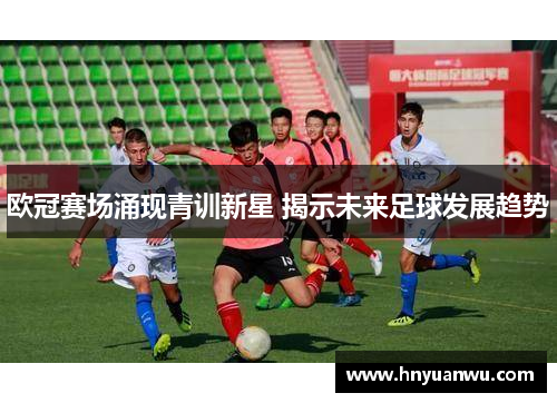 欧冠赛场涌现青训新星 揭示未来足球发展趋势 欧冠赛场涌现青训新星 揭示未来足球发展趋势
