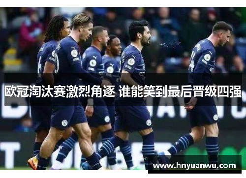 欧冠淘汰赛激烈角逐 谁能笑到最后晋级四强 欧冠淘汰赛激烈角逐 谁能笑到最后晋级四强