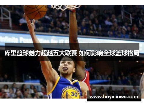 库里篮球魅力超越五大联赛 如何影响全球篮球格局 库里篮球魅力超越五大联赛 如何影响全球篮球格局